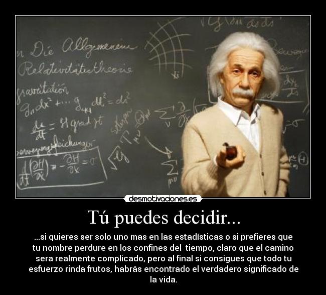 Tú puedes decidir... - ...si quieres ser solo uno mas en las estadísticas o si prefieres que
tu nombre perdure en los confines del tiempo, claro que el camino
sera realmente complicado, pero al final si consigues que todo tu
esfuerzo rinda frutos, habrás encontrado el verdadero significado de
la vida.
