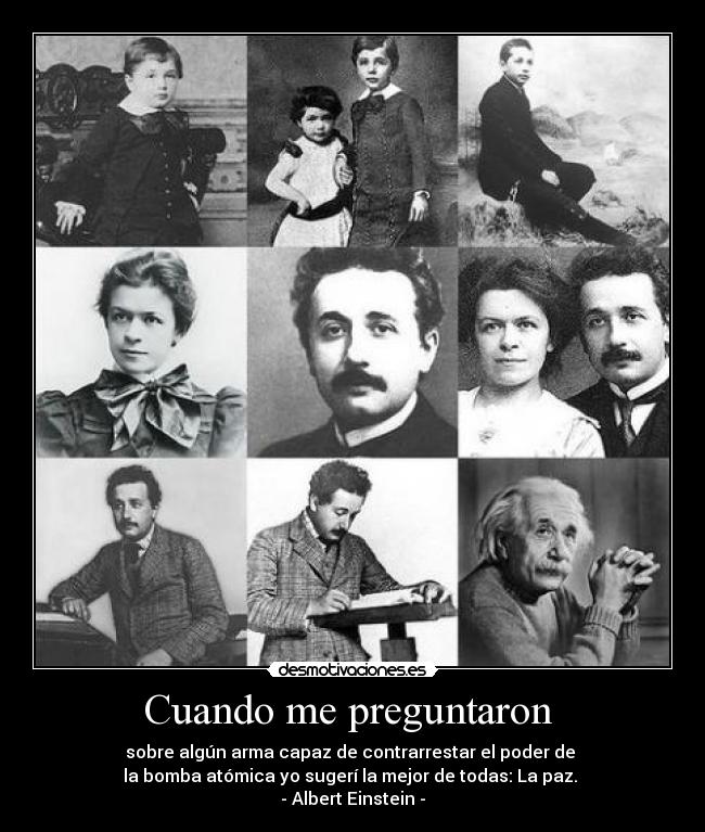 Cuando me preguntaron  - sobre algún arma capaz de contrarrestar el poder de 
la bomba atómica yo sugerí la mejor de todas: La paz. 
- Albert Einstein -