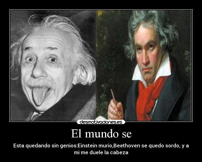 El mundo se - Esta quedando sin genios:Einstein murio,Beethoven se quedo sordo, y a
mi me duele la cabeza