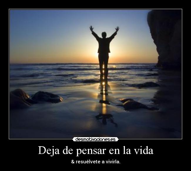 Deja de pensar en la vida - & resuélvete a vivirla.