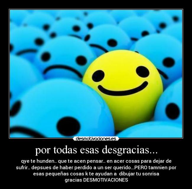 por todas esas desgracias... - qye te hunden.. que te acen pensar.. en acer cosas para dejar de
sufrir.. depsues de haber perdido a un ser querido...PERO tamnien por
esas pequeñas cosas k te ayudan a dibujar tu sonrisa
gracias DESMOTIVACIONES