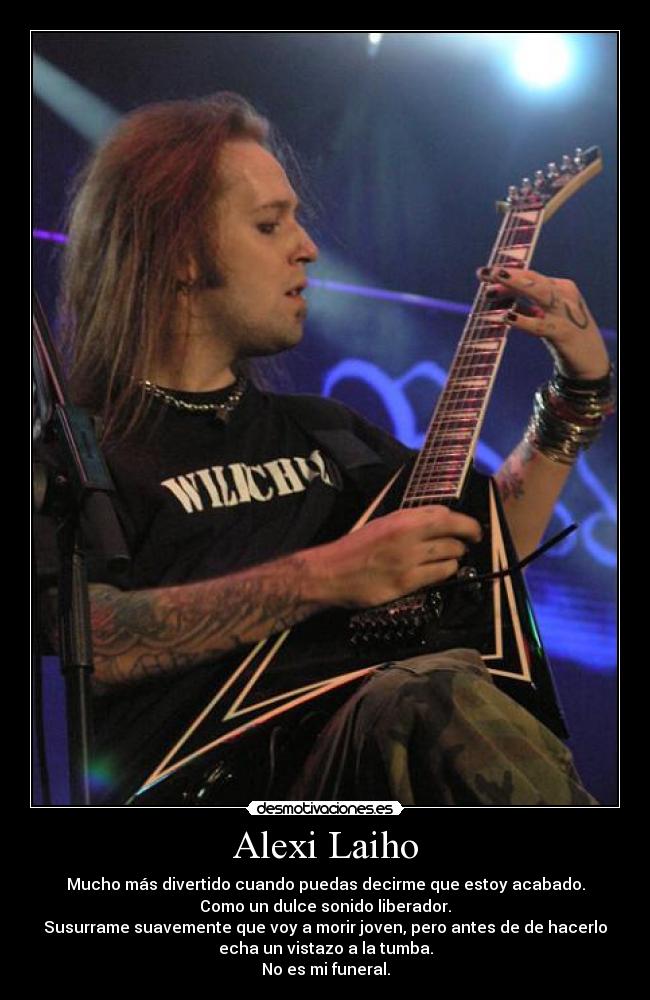 Alexi Laiho - Mucho más divertido cuando puedas decirme que estoy acabado.
Como un dulce sonido liberador.
Susurrame suavemente que voy a morir joven, pero antes de de hacerlo
echa un vistazo a la tumba.
No es mi funeral.