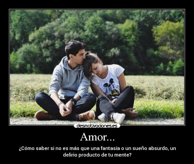 Amor... - ¿Cómo saber si no es más que una fantasía o un sueño absurdo, un
delirio producto de tu mente?
