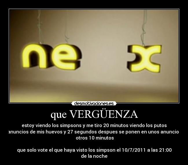 que VERGÜENZA - estoy viendo los simpsons y me tiro 20 minutos viendo los putos
anuncios de mis huevos y 27 segundos despues se ponen en unos anuncios
 otros 10 minutos

que solo vote el que haya visto los simpson el 10/7/2011 a las 21:00
de la noche