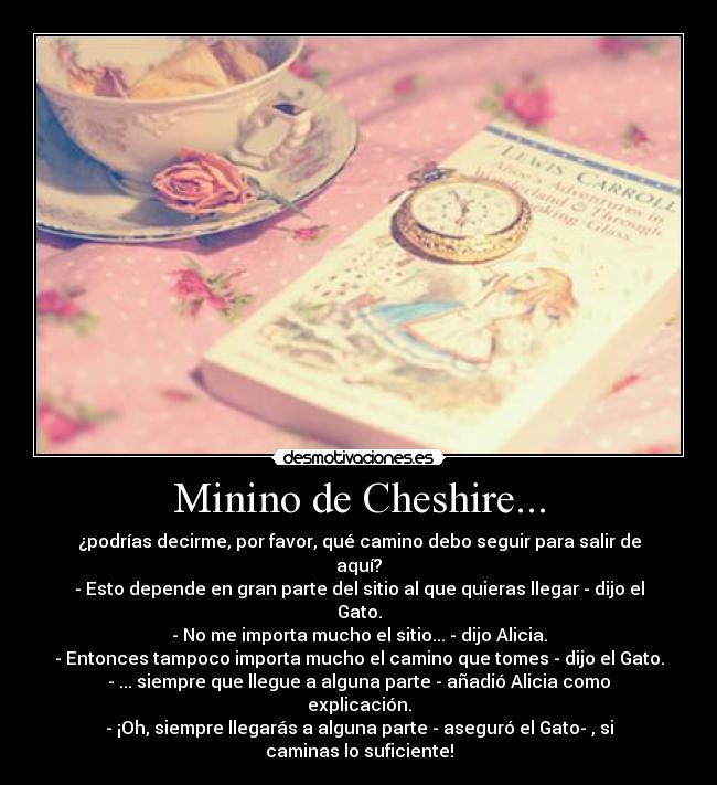 Minino de Cheshire... - ¿podrías decirme, por favor, qué camino debo seguir para salir de aquí?
- Esto depende en gran parte del sitio al que quieras llegar - dijo el Gato.
- No me importa mucho el sitio... - dijo Alicia.
- Entonces tampoco importa mucho el camino que tomes - dijo el Gato.
- ... siempre que llegue a alguna parte - añadió Alicia como explicación.
- ¡Oh, siempre llegarás a alguna parte - aseguró el Gato- , si caminas lo suficiente!