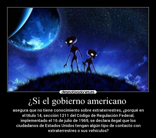 ¿Si el gobierno americano - asegura que no tiene conocimiento sobre extraterrestres, ¿porqué en
el título 14, sección 1211 del Código de Regulación Federal,
implementado el 16 de julio de 1969, se declara ilegal que los
ciudadanos de Estados Unidos tengan algún tipo de contacto con
extraterrestres o sus vehículos?