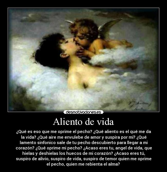 Aliento de vida - ¿Qué es eso que me oprime el pecho? ¿Qué aliento es el qué me da
la vida? ¿Qué aire me envulebe de amor y suspira por mi? ¿Qué
lamento sinfonico sale de tu pecho descubierto para llegar a mi
corazón? ¿Qué oprime mi pecho? ¿Acaso eres tu, angel de vida, que
hielas y deshielas los huecos de mi corazón? ¿Acaso eres tú,
suspiro de alivio, suspiro de vida, suspiro de temor quien me oprime
el pecho, quien me rebienta el alma?