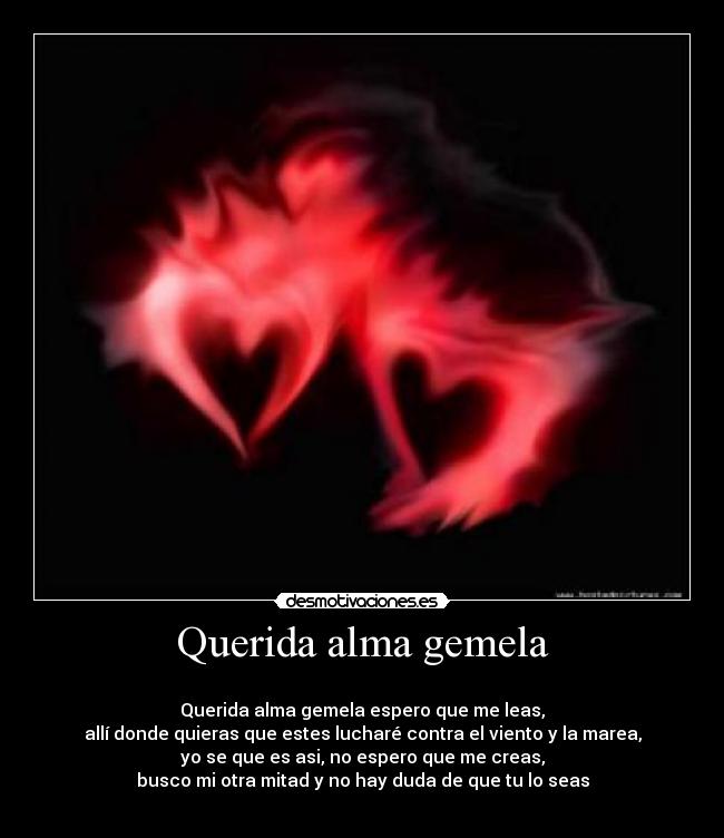 Querida alma gemela -
Querida alma gemela espero que me leas,
allí donde quieras que estes lucharé contra el viento y la marea,
yo se que es asi, no espero que me creas,
busco mi otra mitad y no hay duda de que tu lo seas