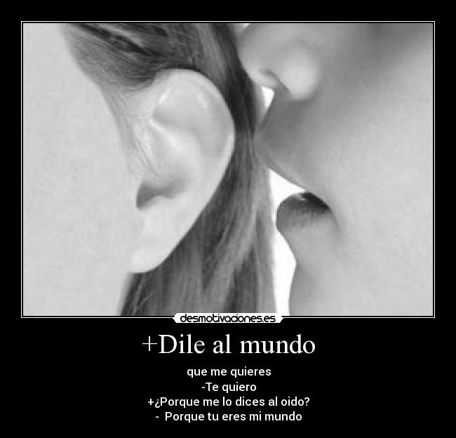 +Dile al mundo - que me quieres
-Te quiero
+¿Porque me lo dices al oido?
- Porque tu eres mi mundo