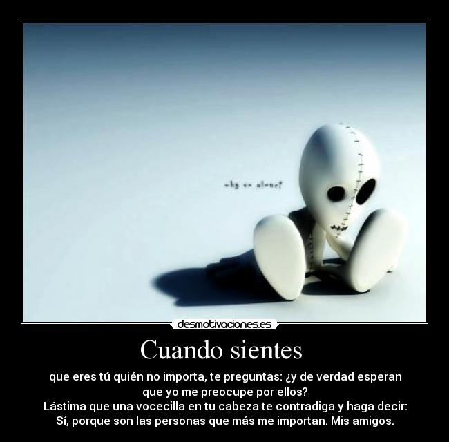 Cuando sientes - que eres tú quién no importa, te preguntas: ¿y de verdad esperan
que yo me preocupe por ellos?
Lástima que una vocecilla en tu cabeza te contradiga y haga decir:
Sí, porque son las personas que más me importan. Mis amigos.