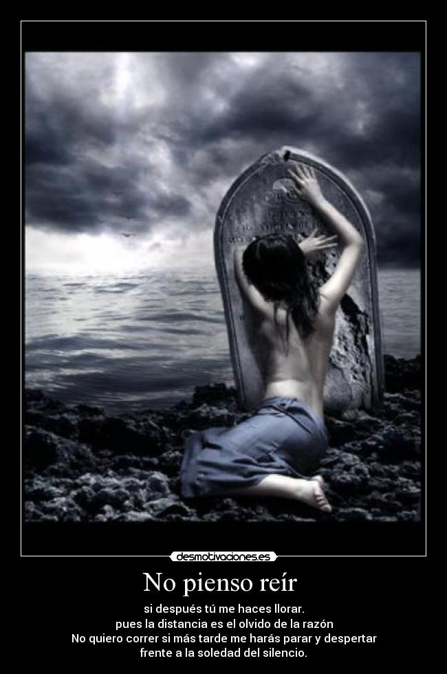 No pienso reír - si después tú me haces llorar.
pues la distancia es el olvido de la razón
No quiero correr si más tarde me harás parar y despertar
frente a la soledad del silencio.