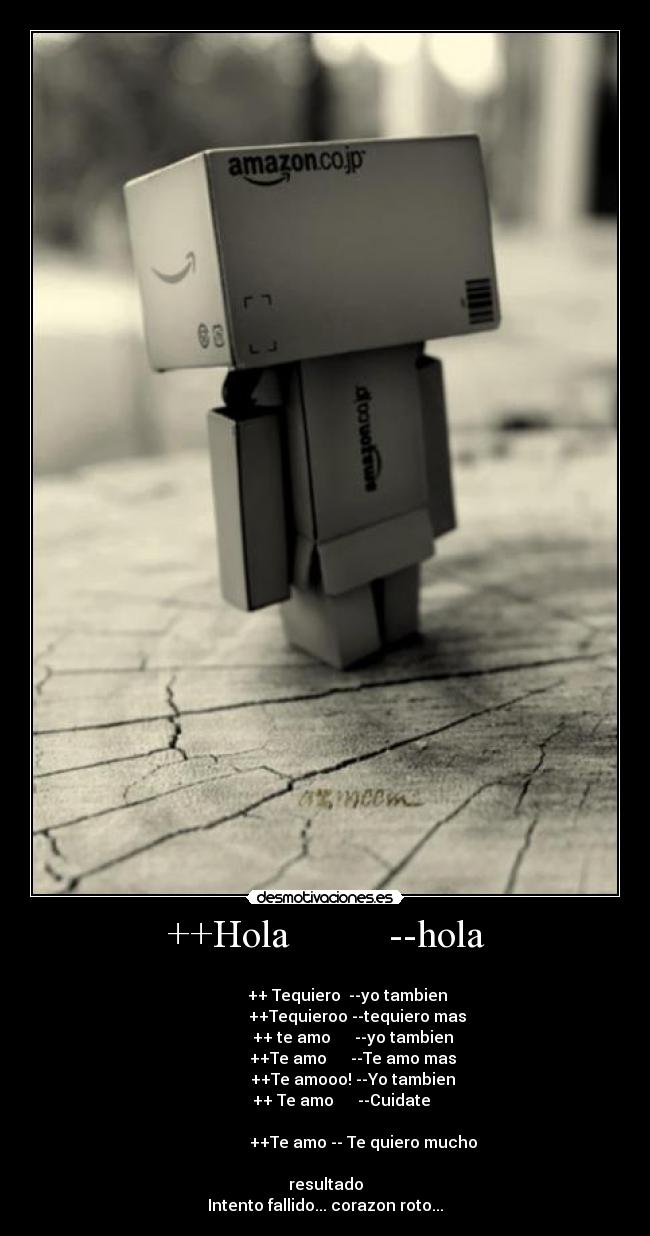 ++Hola --hola -
++ Tequiero --yo tambien
++Tequieroo --tequiero mas
++ te amo --yo tambien
++Te amo --Te amo mas
++Te amooo! --Yo tambien
++ Te amo --Cuidate
++Te amo -- Te quiero mucho
resultado
Intento fallido... corazon roto...