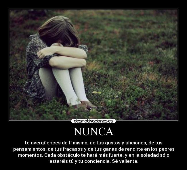 NUNCA - te avergüences de tí mismo, de tus gustos y aficiones, de tus
pensamientos, de tus fracasos y de tus ganas de rendirte en los peores
momentos. Cada obstáculo te hará más fuerte, y en la soledad sólo
estaréis tú y tu conciencia. Sé valiente.