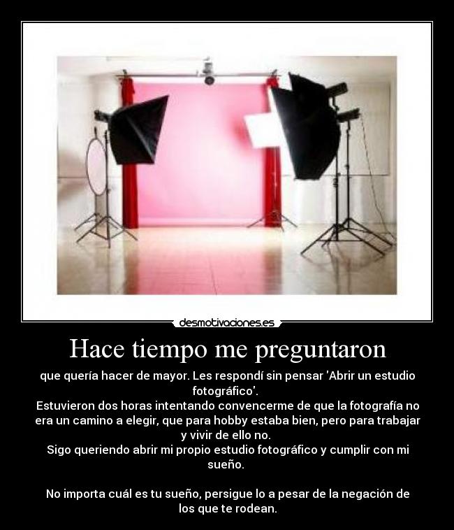 Hace tiempo me preguntaron - que quería hacer de mayor. Les respondí sin pensar Abrir un estudio
fotográfico. 
Estuvieron dos horas intentando convencerme de que la fotografía no
era un camino a elegir, que para hobby estaba bien, pero para trabajar
y vivir de ello no. 
Sigo queriendo abrir mi propio estudio fotográfico y cumplir con mi
sueño. 

No importa cuál es tu sueño, persigue lo a pesar de la negación de
los que te rodean.