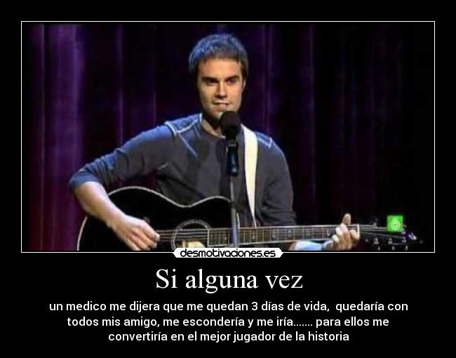 Si alguna vez - un medico me dijera que me quedan 3 días de vida, quedaría con
todos mis amigo, me escondería y me iría....... para ellos me
convertiría en el mejor jugador de la historia