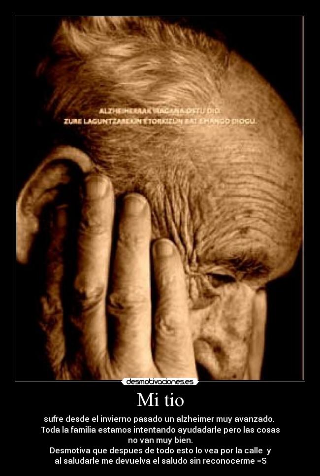 Mi tio - sufre desde el invierno pasado un alzheimer muy avanzado.
Toda la familia estamos intentando ayudadarle pero las cosas
no van muy bien.
Desmotiva que despues de todo esto lo vea por la calle y
al saludarle me devuelva el saludo sin reconocerme =S