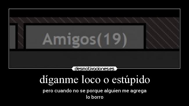 díganme loco o estúpido - pero cuando no se porque alguien me agrega
lo borro