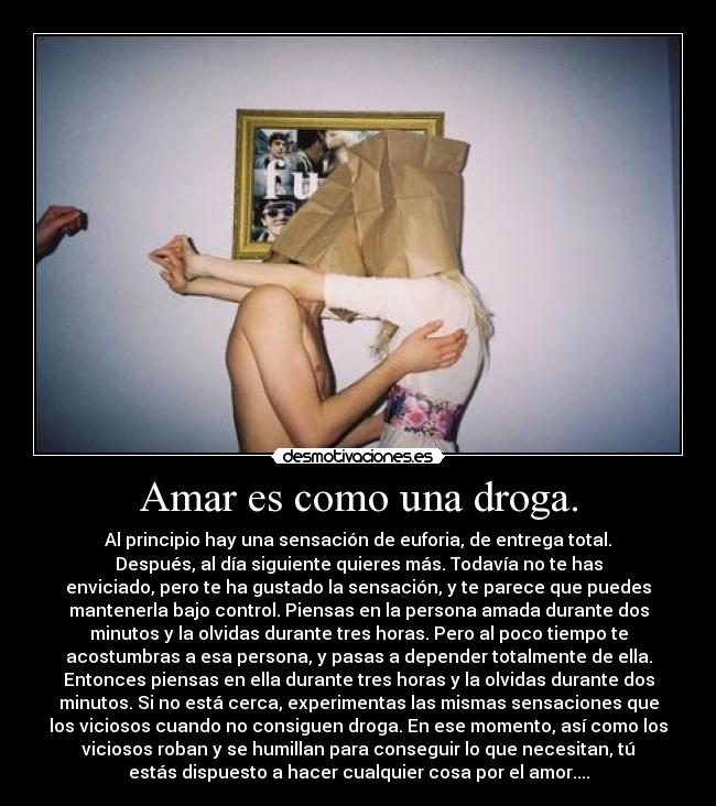 Amar es como una droga. - Al principio hay una sensación de euforia, de entrega total.
Después, al día siguiente quieres más. Todavía no te has
enviciado, pero te ha gustado la sensación, y te parece que puedes
mantenerla bajo control. Piensas en la persona amada durante dos
minutos y la olvidas durante tres horas. Pero al poco tiempo te
acostumbras a esa persona, y pasas a depender totalmente de ella.
Entonces piensas en ella durante tres horas y la olvidas durante dos
minutos. Si no está cerca, experimentas las mismas sensaciones que
los viciosos cuando no consiguen droga. En ese momento, así como los
viciosos roban y se humillan para conseguir lo que necesitan, tú
estás dispuesto a hacer cualquier cosa por el amor....