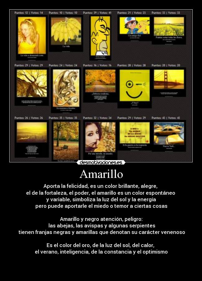 Amarillo - Aporta la felicidad, es un color brillante, alegre, 
el de la fortaleza, el poder, el amarillo es un color espontáneo 
y variable, simboliza la luz del sol y la energía
pero puede aportarle el miedo o temor a ciertas cosas

Amarillo y negro atención, peligro:
 las abejas, las avispas y algunas serpientes
 tienen franjas negras y amarillas que denotan su carácter venenoso

Es el color del oro, de la luz del sol, del calor, 
el verano, inteligencia, de la constancia y el optimismo


