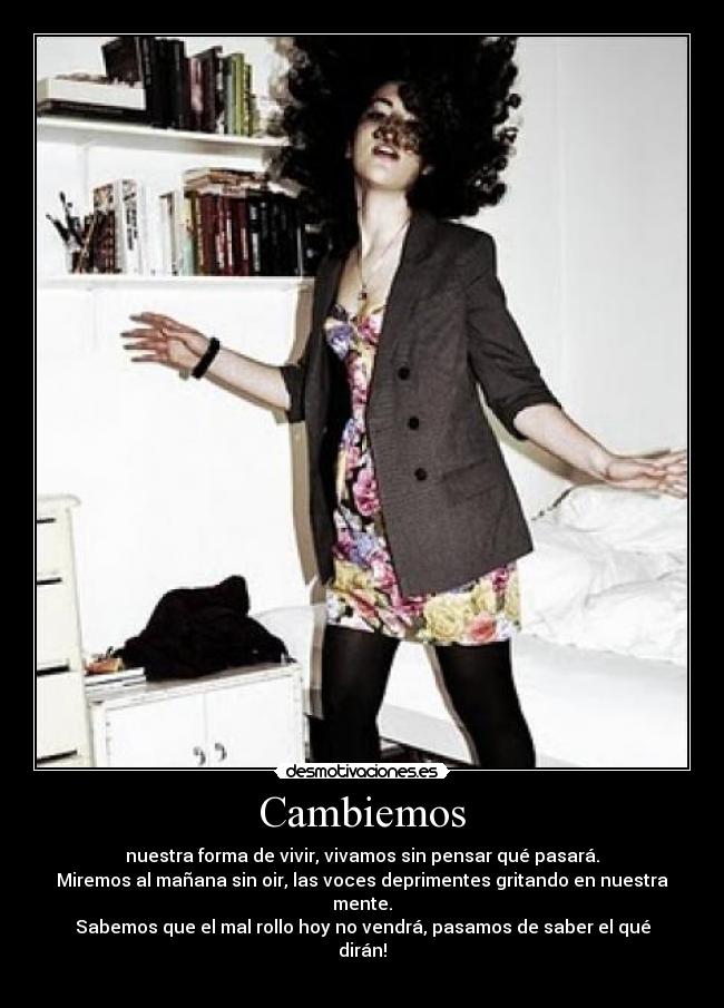 Cambiemos - nuestra forma de vivir, vivamos sin pensar qué pasará.
Miremos al mañana sin oir, las voces deprimentes gritando en nuestra mente.
Sabemos que el mal rollo hoy no vendrá, pasamos de saber el qué dirán!