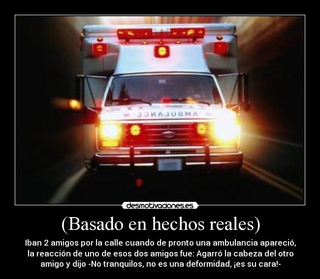 (Basado en hechos reales) - Iban 2 amigos por la calle cuando de pronto una ambulancia apareció,
la reacción de uno de esos dos amigos fue: Agarró la cabeza del otro
amigo y dijo -No tranquilos, no es una deformidad, ¡es su cara!-