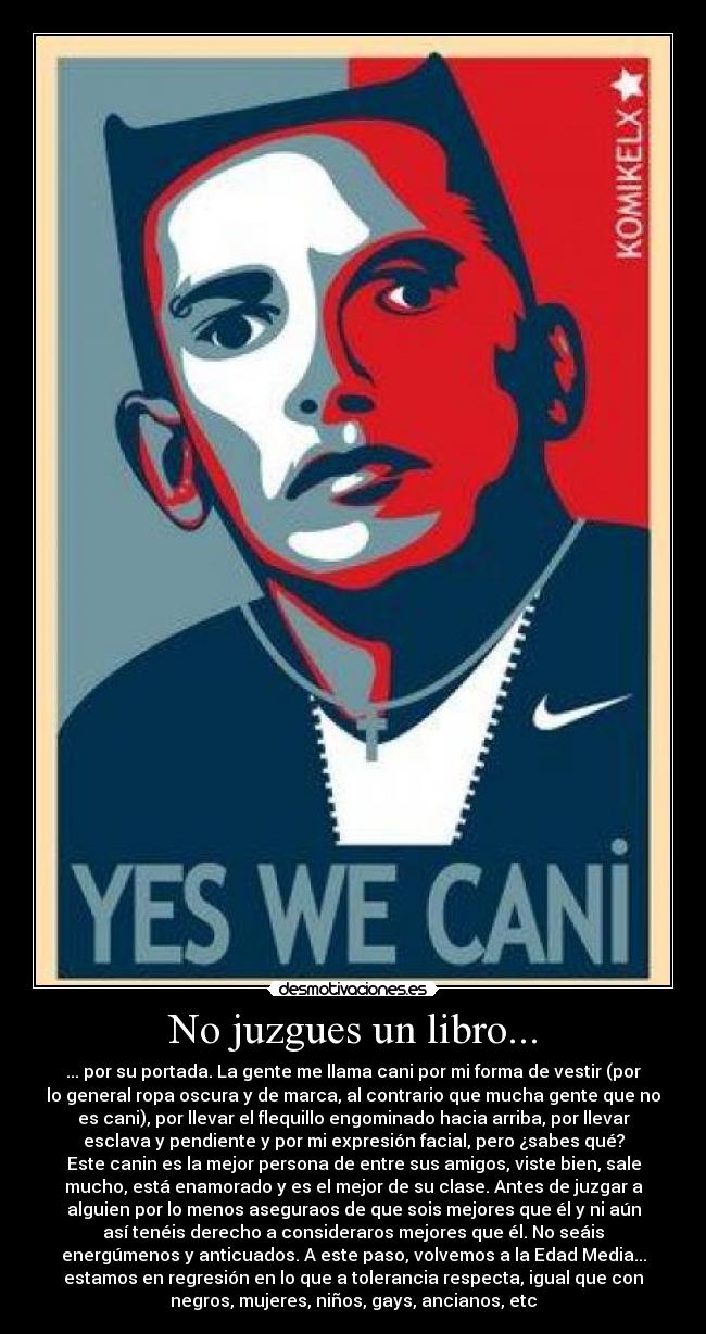 No juzgues un libro... - ... por su portada. La gente me llama cani por mi forma de vestir (por
lo general ropa oscura y de marca, al contrario que mucha gente que no
es cani), por llevar el flequillo engominado hacia arriba, por llevar
esclava y pendiente y por mi expresión facial, pero ¿sabes qué?
Este canin es la mejor persona de entre sus amigos, viste bien, sale
mucho, está enamorado y es el mejor de su clase. Antes de juzgar a
alguien por lo menos aseguraos de que sois mejores que él y ni aún
así tenéis derecho a consideraros mejores que él. No seáis
energúmenos y anticuados. A este paso, volvemos a la Edad Media...
estamos en regresión en lo que a tolerancia respecta, igual que con
negros, mujeres, niños, gays, ancianos, etc
