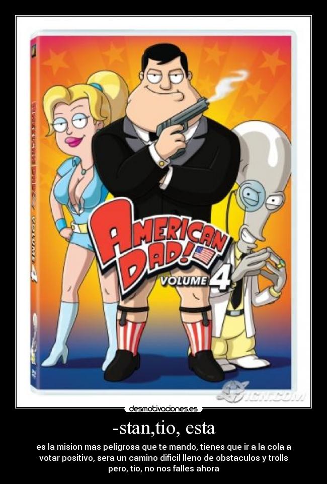 -stan,tio, esta - es la mision mas peligrosa que te mando, tienes que ir a la cola a
votar positivo, sera un camino dificil lleno de obstaculos y trolls
pero, tio, no nos falles ahora