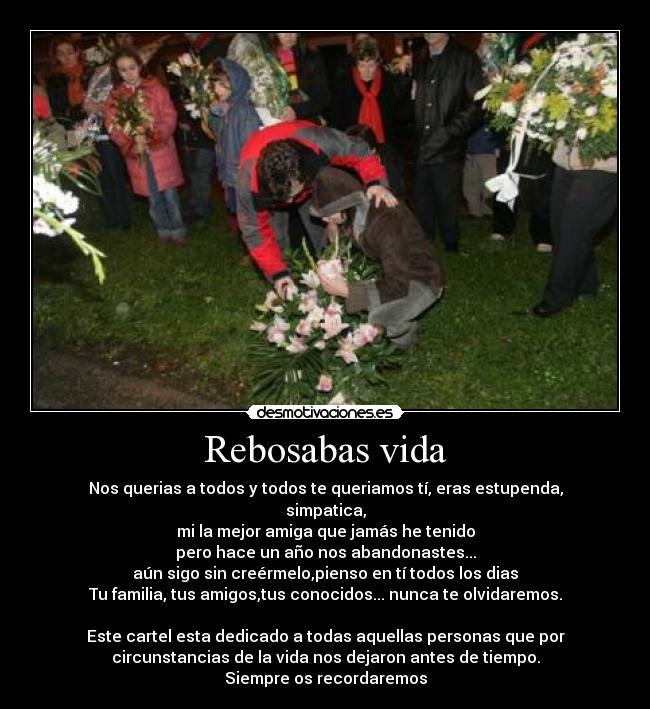Rebosabas vida - Nos querias a todos y todos te queriamos tí, eras estupenda,
simpatica,
mi la mejor amiga que jamás he tenido
pero hace un año nos abandonastes...
aún sigo sin creérmelo,pienso en tí todos los dias
Tu familia, tus amigos,tus conocidos... nunca te olvidaremos.

Este cartel esta dedicado a todas aquellas personas que por
circunstancias de la vida nos dejaron antes de tiempo.
Siempre os recordaremos