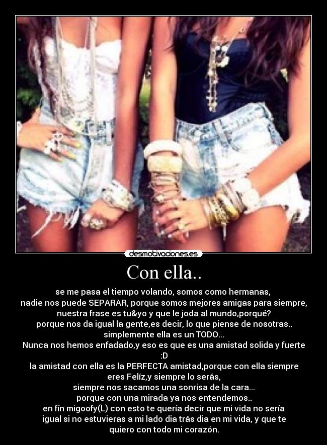 Con ella.. - se me pasa el tiempo volando, somos como hermanas, 
nadie nos puede SEPARAR, porque somos mejores amigas para siempre,
nuestra frase es tu&yo y que le joda al mundo,porqué?
porque nos da igual la gente,es decir, lo que piense de nosotras..
simplemente ella es un TODO...
Nunca nos hemos enfadado,y eso es que es una amistad solida y fuerte
:D
la amistad con ella es la PERFECTA amistad,porque con ella siempre
eres Felíz,y siempre lo serás,
siempre nos sacamos una sonrisa de la cara...
porque con una mirada ya nos entendemos..
en fín migoofy(L) con esto te quería decir que mi vida no sería
igual si no estuvieras a mi lado dia trás dia en mi vida, y que te
quiero con todo mi corazón.