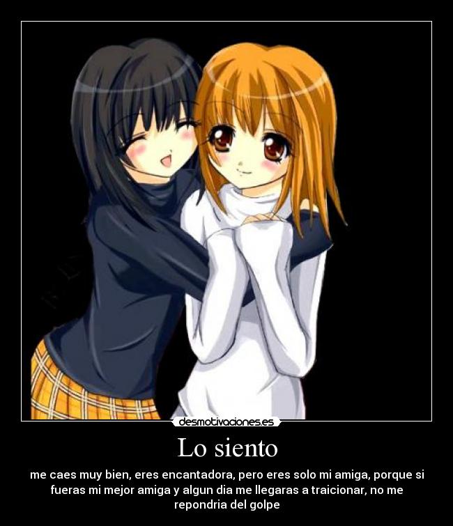 Lo siento - me caes muy bien, eres encantadora, pero eres solo mi amiga, porque si
fueras mi mejor amiga y algun dia me llegaras a traicionar, no me
repondria del golpe
