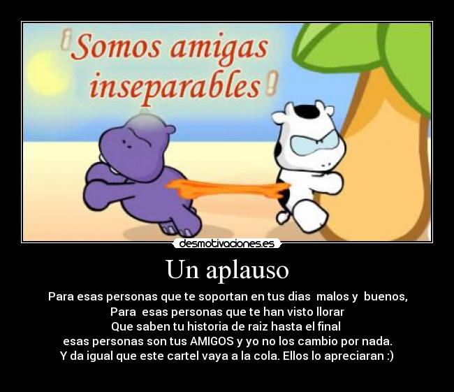 Un aplauso - Para esas personas que te soportan en tus dias malos y buenos,
Para esas personas que te han visto llorar
Que saben tu historia de raiz hasta el final
esas personas son tus AMIGOS y yo no los cambio por nada.
Y da igual que este cartel vaya a la cola. Ellos lo apreciaran :)
