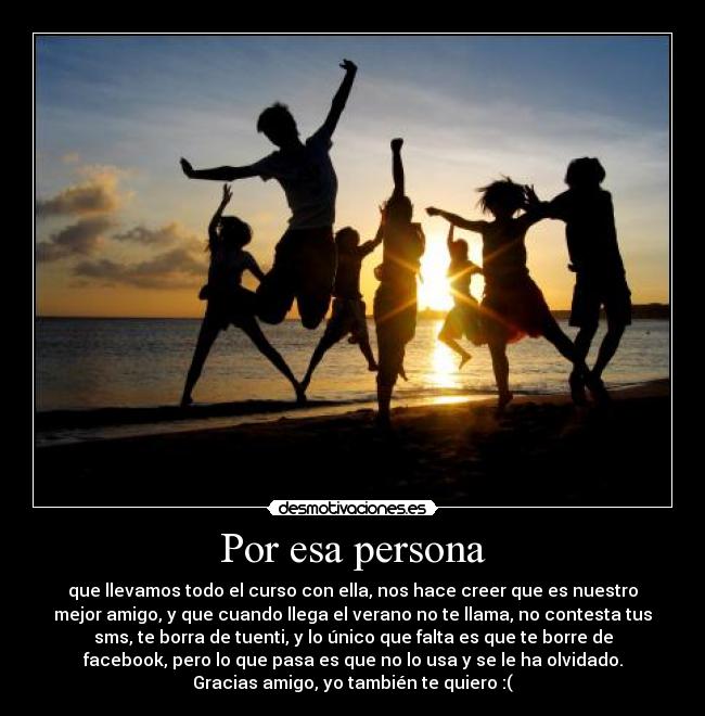 Por esa persona - que llevamos todo el curso con ella, nos hace creer que es nuestro
mejor amigo, y que cuando llega el verano no te llama, no contesta tus
sms, te borra de tuenti, y lo único que falta es que te borre de
facebook, pero lo que pasa es que no lo usa y se le ha olvidado.
Gracias amigo, yo también te quiero :(