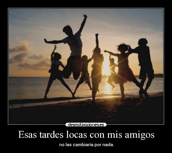Esas tardes locas con mis amigos -  no las cambiaría por nada.