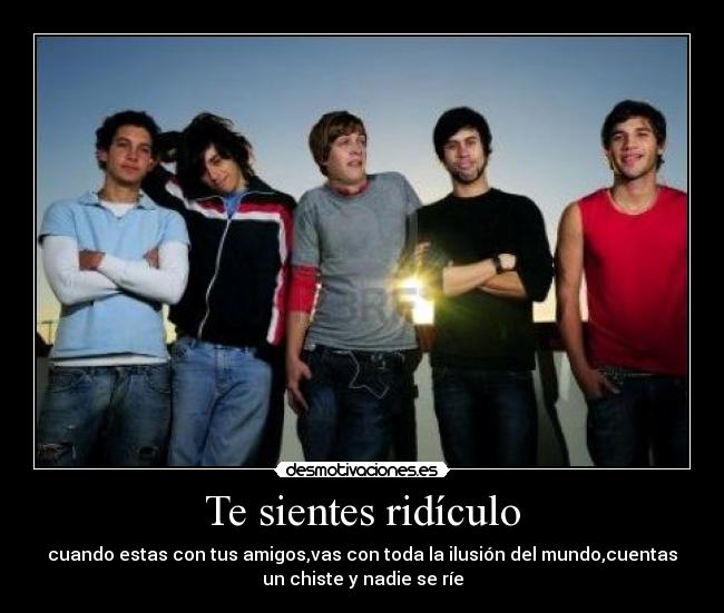 Te sientes ridículo - cuando estas con tus amigos,vas con toda la ilusión del mundo,cuentas
un chiste y nadie se ríe