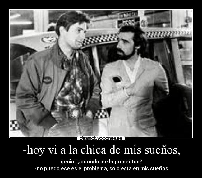 -hoy vi a la chica de mis sueños, - genial, ¿cuando me la presentas?
-no puedo ese es el problema, sólo está en mis sueños