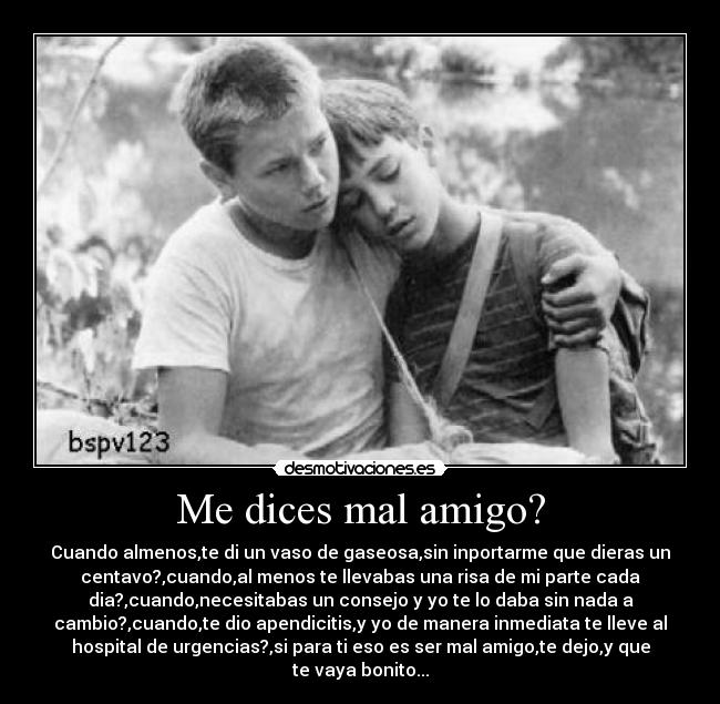 Me dices mal amigo? - Cuando almenos,te di un vaso de gaseosa,sin inportarme que dieras un
centavo?,cuando,al menos te llevabas una risa de mi parte cada
dia?,cuando,necesitabas un consejo y yo te lo daba sin nada a
cambio?,cuando,te dio apendicitis,y yo de manera inmediata te lleve al
hospital de urgencias?,si para ti eso es ser mal amigo,te dejo,y que
te vaya bonito...