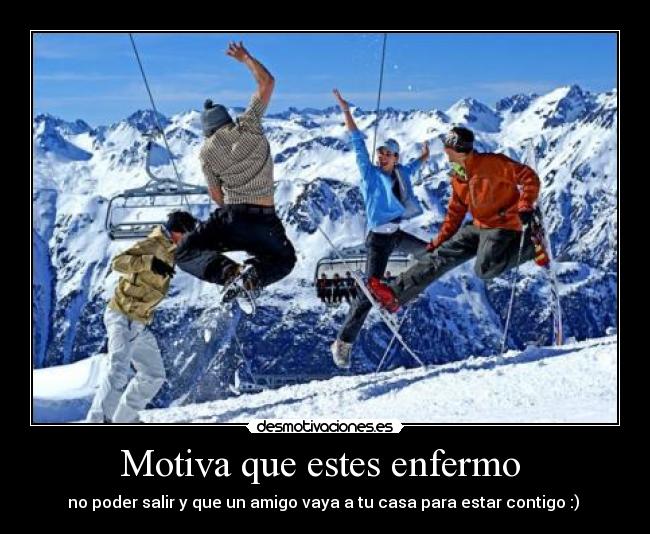Motiva que estes enfermo  - no poder salir y que un amigo vaya a tu casa para estar contigo :) 