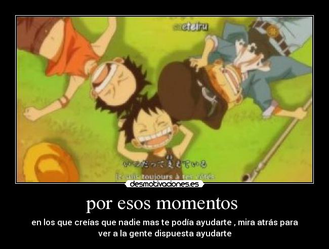 por esos momentos - en los que creías que nadie mas te podía ayudarte , mira atrás para
ver a la gente dispuesta ayudarte