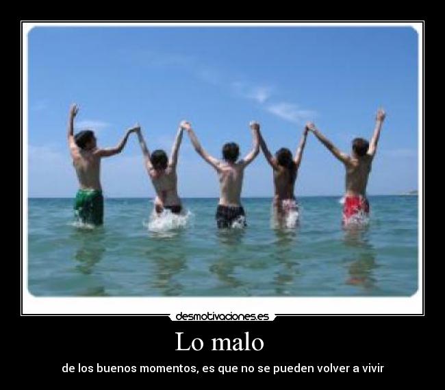 Lo malo - de los buenos momentos, es que no se pueden volver a vivir