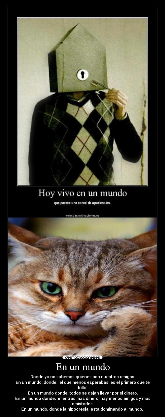 En un mundo - Donde ya no sabemos quienes son nuestros amigos.
En un mundo, donde.. el que menos esperabas, es el primero que te falla.
En un mundo donde, todos se dejan llevar por el dinero.
En un mundo donde, mientras mas dinero, hay menos amigos y mas amistades.
En un mundo, donde la hipocresia, esta dominando al mundo.