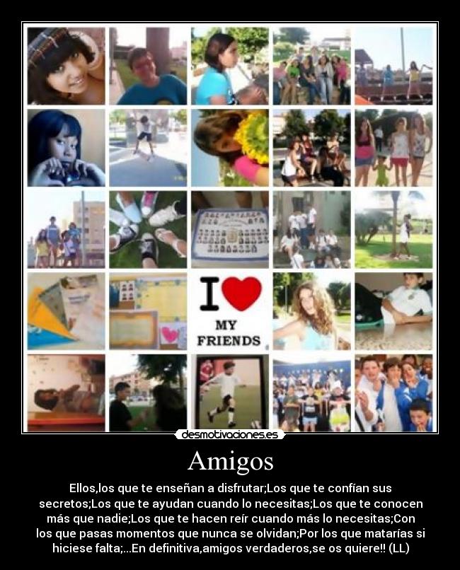 Amigos - Ellos,los que te enseñan a disfrutar;Los que te confían sus
secretos;Los que te ayudan cuando lo necesitas;Los que te conocen
más que nadie;Los que te hacen reír cuando más lo necesitas;Con
los que pasas momentos que nunca se olvidan;Por los que matarías si
hiciese falta;...En definitiva,amigos verdaderos,se os quiere!! (LL)