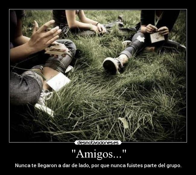 Amigos... - Nunca te llegaron a dar de lado, por que nunca fuistes parte del grupo.