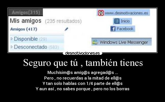 Seguro que tú , también tienes - Muchísim@s amíg@s agregad@s ...
Pero , no recuerdas a la mitad de ell@s
Y tan solo hablas con 1/4 parte de ell@s
Y aun así , no sabes porque , pero no los borras
