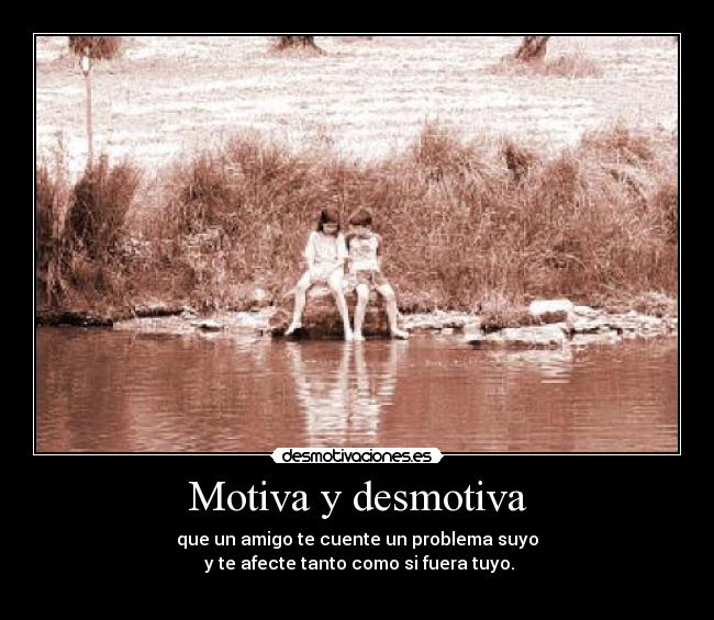 Motiva y desmotiva - que un amigo te cuente un problema suyo
 y te afecte tanto como si fuera tuyo.
