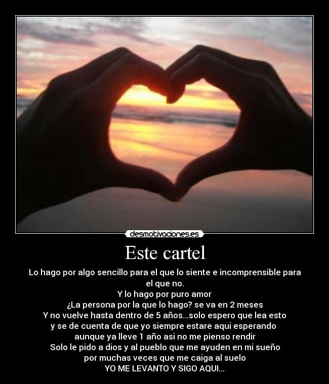 Este cartel - Lo hago por algo sencillo para el que lo siente e incomprensible para el que no.
Y lo hago por puro amor
¿La persona por la que lo hago? se va en 2 meses
Y no vuelve hasta dentro de 5 años...solo espero que lea esto
y se de cuenta de que yo siempre estare aqui esperando
aunque ya lleve 1 año asi no me pienso rendir
Solo le pido a dios y al pueblo que me ayuden en mi sueño
por muchas veces que me caiga al suelo
YO ME LEVANTO Y SIGO AQUI...