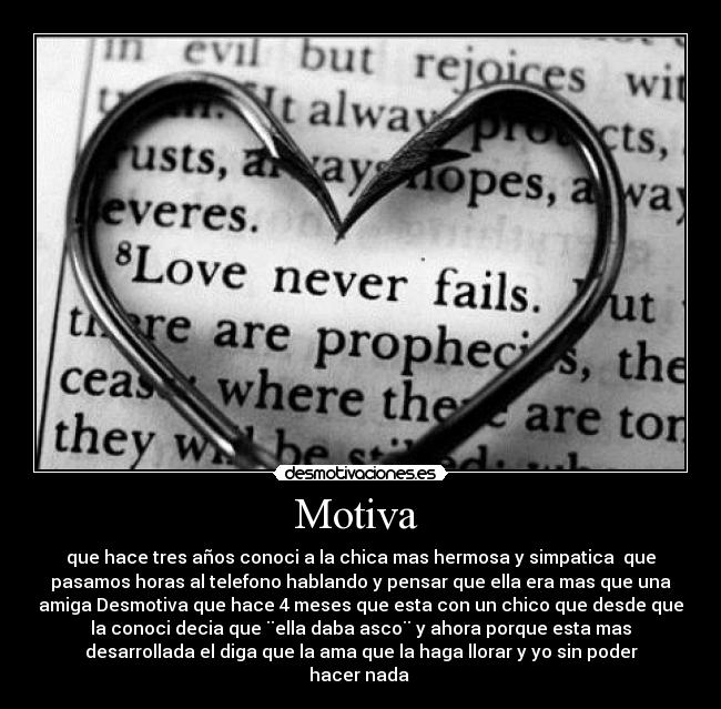 Motiva - que hace tres años conoci a la chica mas hermosa y simpatica que
pasamos horas al telefono hablando y pensar que ella era mas que una
amiga Desmotiva que hace 4 meses que esta con un chico que desde que
la conoci decia que ¨ella daba asco¨ y ahora porque esta mas
desarrollada el diga que la ama que la haga llorar y yo sin poder
hacer nada