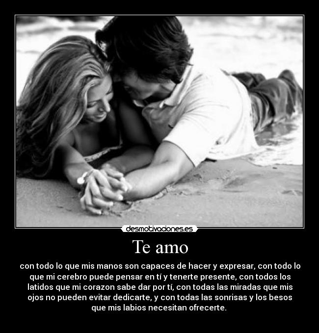 Te amo - con todo lo que mis manos son capaces de hacer y expresar, con todo lo
que mi cerebro puede pensar en tí y tenerte presente, con todos los
latidos que mi corazon sabe dar por tí, con todas las miradas que mis
ojos no pueden evitar dedicarte, y con todas las sonrisas y los besos
que mis labios necesitan ofrecerte.