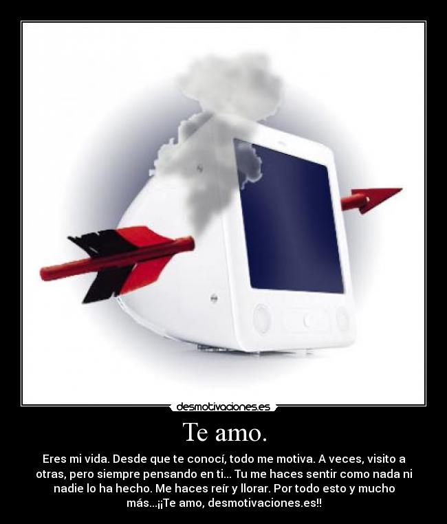 Te amo. - Eres mi vida. Desde que te conocí, todo me motiva. A veces, visito a
otras, pero siempre pensando en ti... Tu me haces sentir como nada ni
nadie lo ha hecho. Me haces reír y llorar. Por todo esto y mucho
más...¡¡Te amo, desmotivaciones.es!!