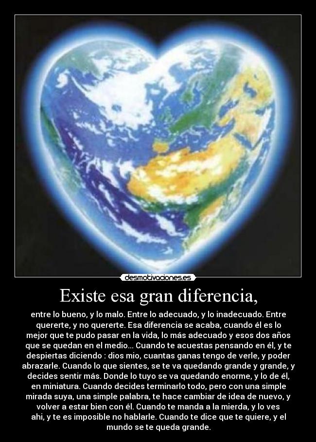 Existe esa gran diferencia, - entre lo bueno, y lo malo. Entre lo adecuado, y lo inadecuado. Entre
quererte, y no quererte. Esa diferencia se acaba, cuando él es lo
mejor que te pudo pasar en la vida, lo más adecuado y esos dos años
que se quedan en el medio... Cuando te acuestas pensando en él, y te
despiertas diciendo : dios mio, cuantas ganas tengo de verle, y poder
abrazarle. Cuando lo que sientes, se te va quedando grande y grande, y
decides sentir más. Donde lo tuyo se va quedando enorme, y lo de él,
en miniatura. Cuando decides terminarlo todo, pero con una simple
mirada suya, una simple palabra, te hace cambiar de idea de nuevo, y
volver a estar bien con él. Cuando te manda a la mierda, y lo ves
ahi, y te es imposible no hablarle. Cuando te dice que te quiere, y el
mundo se te queda grande.