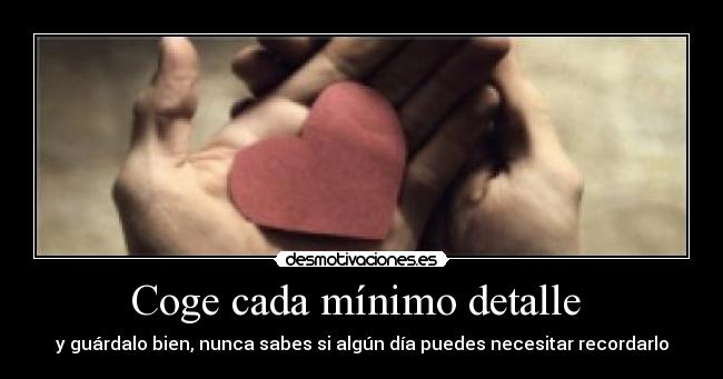 Coge cada mínimo detalle  - y guárdalo bien, nunca sabes si algún día puedes necesitar recordarlo